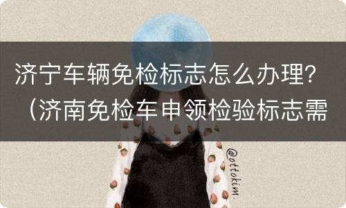 济宁车辆免检标志怎么办理？（济南免检车申领检验标志需要带什么手续）