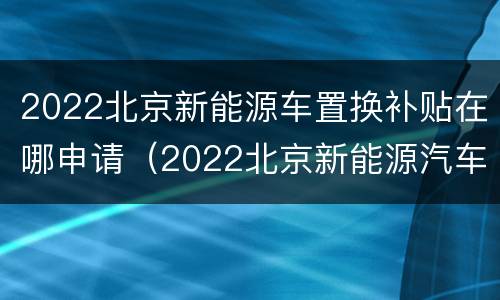 2022北京新能源车置换补贴在哪申请（2022北京新能源汽车补贴）