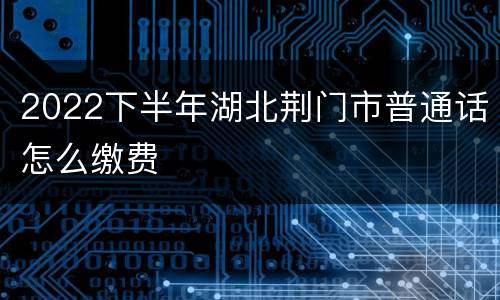 2022下半年湖北荆门市普通话怎么缴费