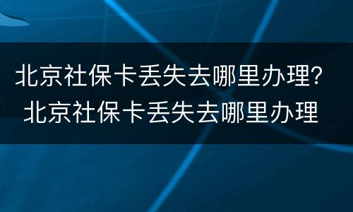 北京社保卡丢失去哪里办理？ 北京社保卡丢失去哪里办理