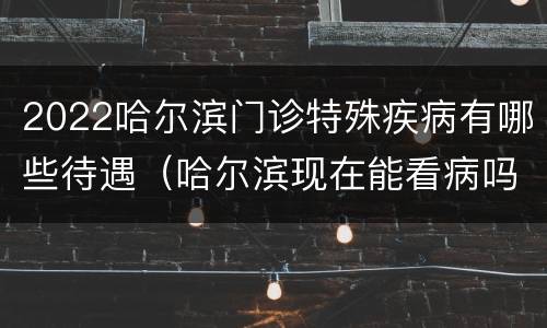 2022哈尔滨门诊特殊疾病有哪些待遇（哈尔滨现在能看病吗）