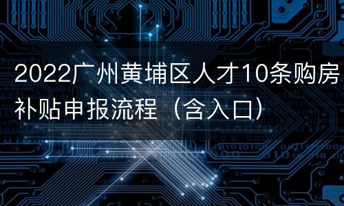 2022广州黄埔区人才10条购房补贴申报流程（含入口）
