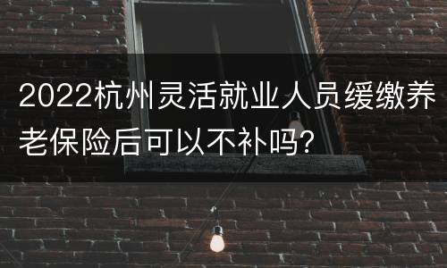 2022杭州灵活就业人员缓缴养老保险后可以不补吗？