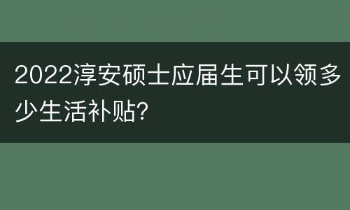 2022淳安硕士应届生可以领多少生活补贴？