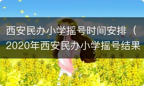 西安民办小学摇号时间安排（2020年西安民办小学摇号结果公布）