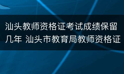 汕头教师资格证考试成绩保留几年 汕头市教育局教师资格证认定