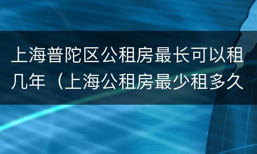 上海普陀区公租房最长可以租几年（上海公租房最少租多久）
