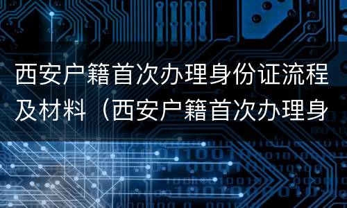 西安户籍首次办理身份证流程及材料（西安户籍首次办理身份证流程及材料是什么）
