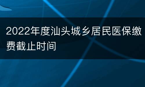 2022年度汕头城乡居民医保缴费截止时间
