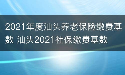 2021年度汕头养老保险缴费基数 汕头2021社保缴费基数
