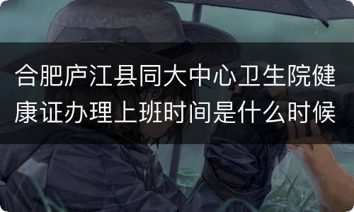 合肥庐江县同大中心卫生院健康证办理上班时间是什么时候？