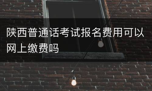陕西普通话考试报名费用可以网上缴费吗