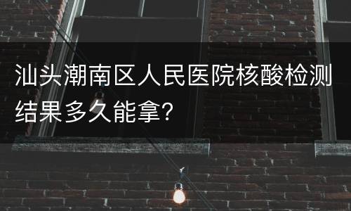 汕头潮南区人民医院核酸检测结果多久能拿？