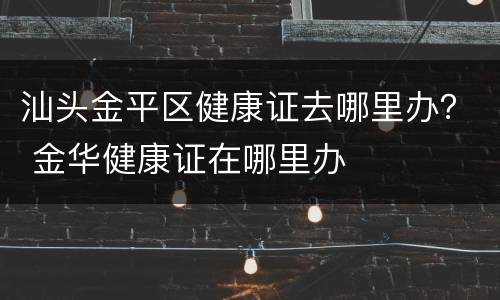 汕头金平区健康证去哪里办？ 金华健康证在哪里办