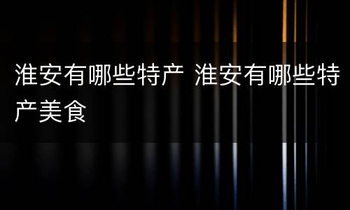 淮安有哪些特产 淮安有哪些特产美食