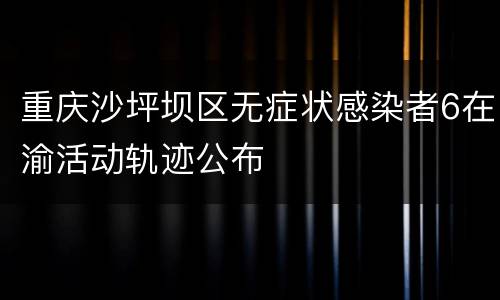重庆沙坪坝区无症状感染者6在渝活动轨迹公布