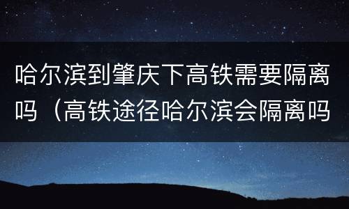 哈尔滨到肇庆下高铁需要隔离吗（高铁途径哈尔滨会隔离吗）
