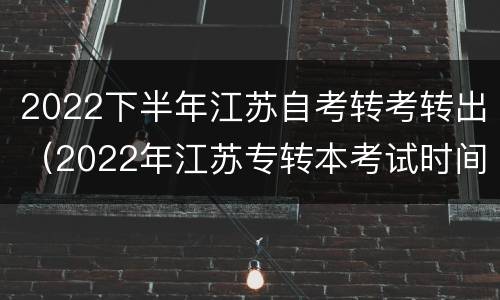 2022下半年江苏自考转考转出（2022年江苏专转本考试时间）