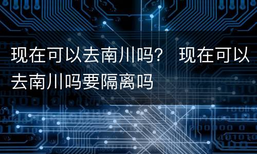 现在可以去南川吗？ 现在可以去南川吗要隔离吗