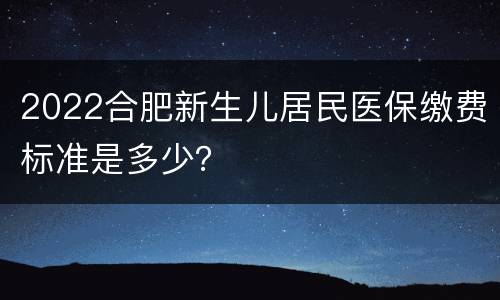 2022合肥新生儿居民医保缴费标准是多少？