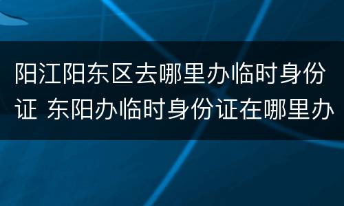 阳江阳东区去哪里办临时身份证 东阳办临时身份证在哪里办