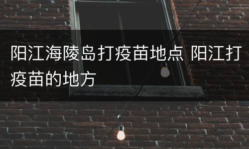阳江海陵岛打疫苗地点 阳江打疫苗的地方