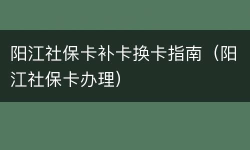 阳江社保卡补卡换卡指南（阳江社保卡办理）