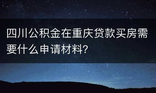 四川公积金在重庆贷款买房需要什么申请材料？