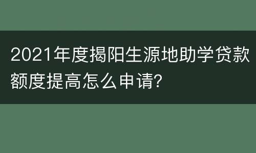 2021年度揭阳生源地助学贷款额度提高怎么申请？