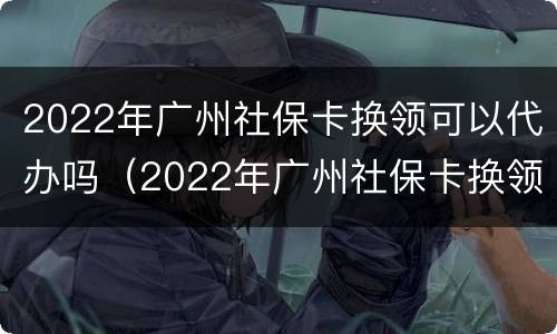 2022年广州社保卡换领可以代办吗（2022年广州社保卡换领可以代办吗）