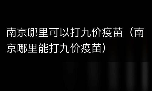 南京哪里可以打九价疫苗（南京哪里能打九价疫苗）
