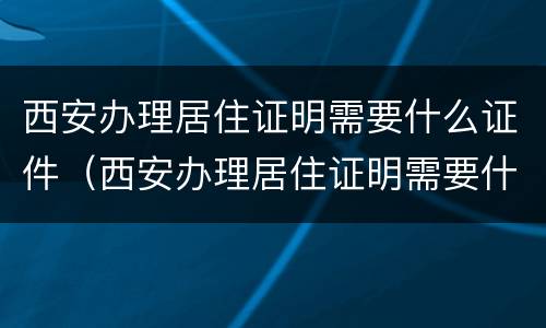西安办理居住证明需要什么证件（西安办理居住证明需要什么证件呢）