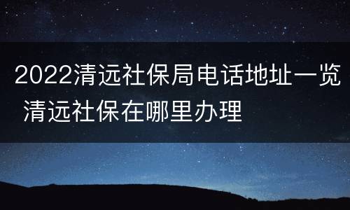 2022清远社保局电话地址一览 清远社保在哪里办理