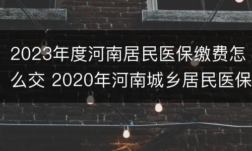 2023年度河南居民医保缴费怎么交 2020年河南城乡居民医保缴费时间