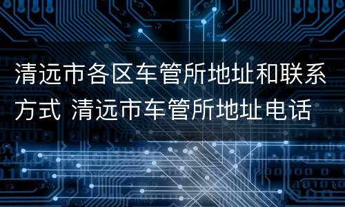 清远市各区车管所地址和联系方式 清远市车管所地址电话