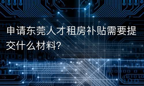 申请东莞人才租房补贴需要提交什么材料？