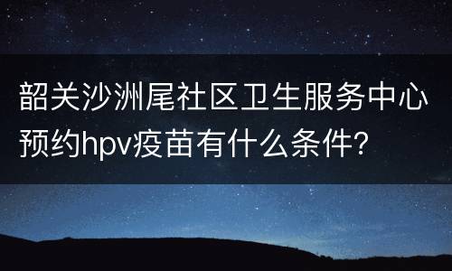 韶关沙洲尾社区卫生服务中心预约hpv疫苗有什么条件？