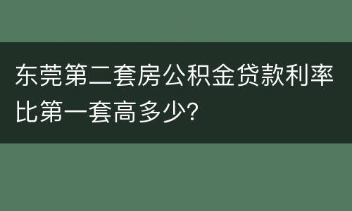 东莞第二套房公积金贷款利率比第一套高多少？