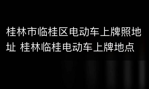 桂林市临桂区电动车上牌照地址 桂林临桂电动车上牌地点