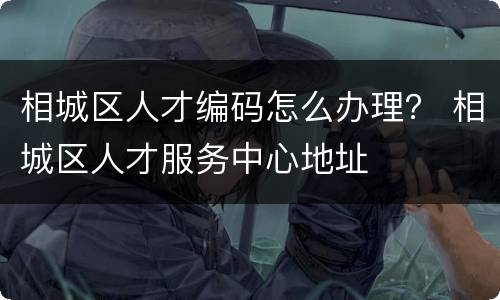 相城区人才编码怎么办理？ 相城区人才服务中心地址