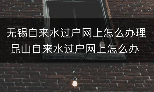 无锡自来水过户网上怎么办理 昆山自来水过户网上怎么办