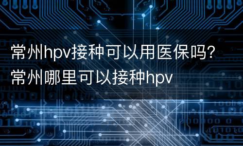 常州hpv接种可以用医保吗？ 常州哪里可以接种hpv