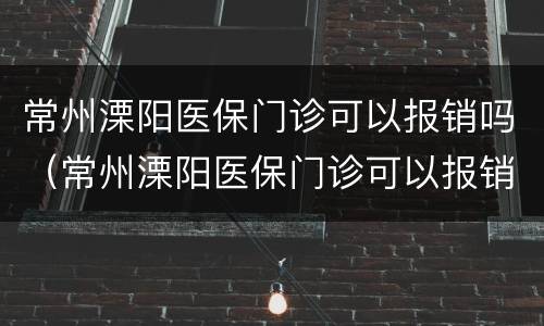 常州溧阳医保门诊可以报销吗（常州溧阳医保门诊可以报销吗多少钱）