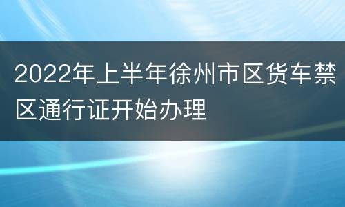 2022年上半年徐州市区货车禁区通行证开始办理