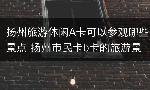 扬州旅游休闲A卡可以参观哪些景点 扬州市民卡b卡的旅游景点