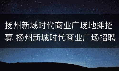 扬州新城时代商业广场地摊招募 扬州新城时代商业广场招聘