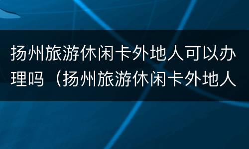 扬州旅游休闲卡外地人可以办理吗（扬州旅游休闲卡外地人可以办理吗现在）