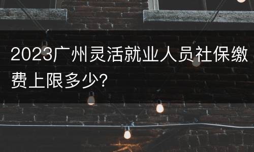 2023广州灵活就业人员社保缴费上限多少？