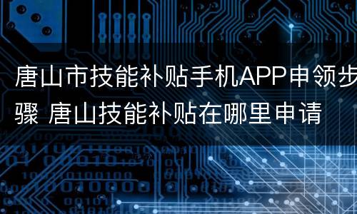 唐山市技能补贴手机APP申领步骤 唐山技能补贴在哪里申请