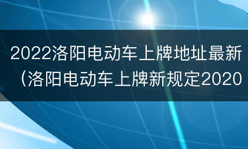 2022洛阳电动车上牌地址最新（洛阳电动车上牌新规定2020）